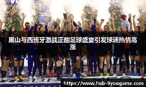 黑山与西班牙激战正酣足球盛宴引发球迷热情高涨